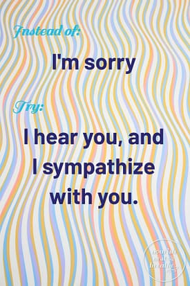 Instead of: I'm sorry, Try: I hear you, and I sympathize with you.