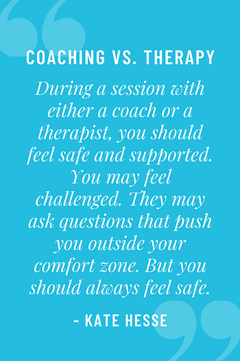 During a session with either a coach or a therapist, you should feel safe and supported.  You may feel challenged. They may ask questions that push you outside your comfort zone.  But you should always feel safe.