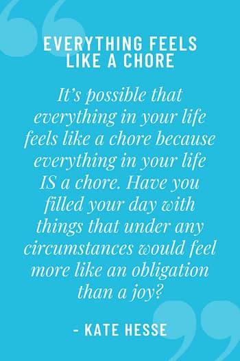 It's possible that everything in your life feels like a chore because everything in your life IS a chore. Have you filled your day with things that under any circumstances would feel more like an obligation than a joy?