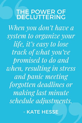 When you don't have a system to organize your life, it's easy to lose track of what you've promised to do and when, resulting in stress and panic meeting forgotten deadlines or making last minute schedule adjustments.