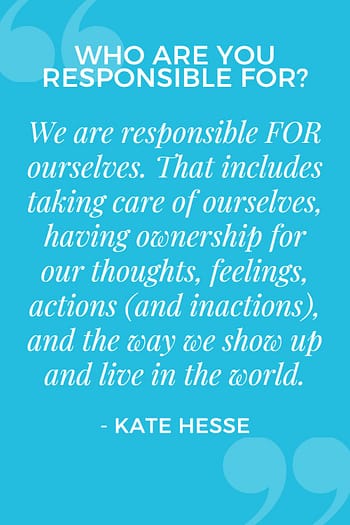 We are responsible FOR ourselves.  That includes taking care of ourselves, having ownership for our thoughts, feelings, actions (and inactions), and the way we show up and live in the world.