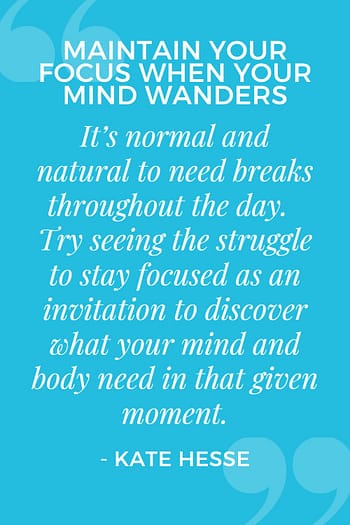 It's normal and natural to need breaks throughout the day. Try seeing the struggle to stay focused as an invitation to discover what your mind and body need in that given moment.