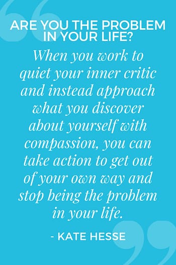When you work to quiet your inner critic and instead approach what you discover about yourself with compassion, you can take action to get out of your own way and stop being the problem in your life.