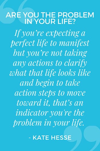 If you're expecting a perfect life to manifest but you're not taking any actions to clarify what that life looks like and begin to take action steps to move toward it, that's an indicator you're the problem in your life.
