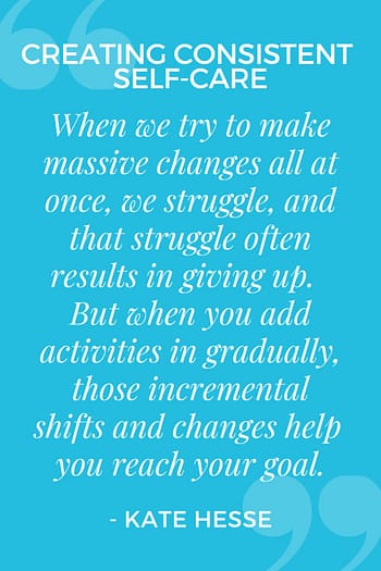 When we try to make massive changes all at once, we struggle, and that struggle often results in giving up. But when you add activities in gradually, those incremental shifts and changes help you reach your goal.