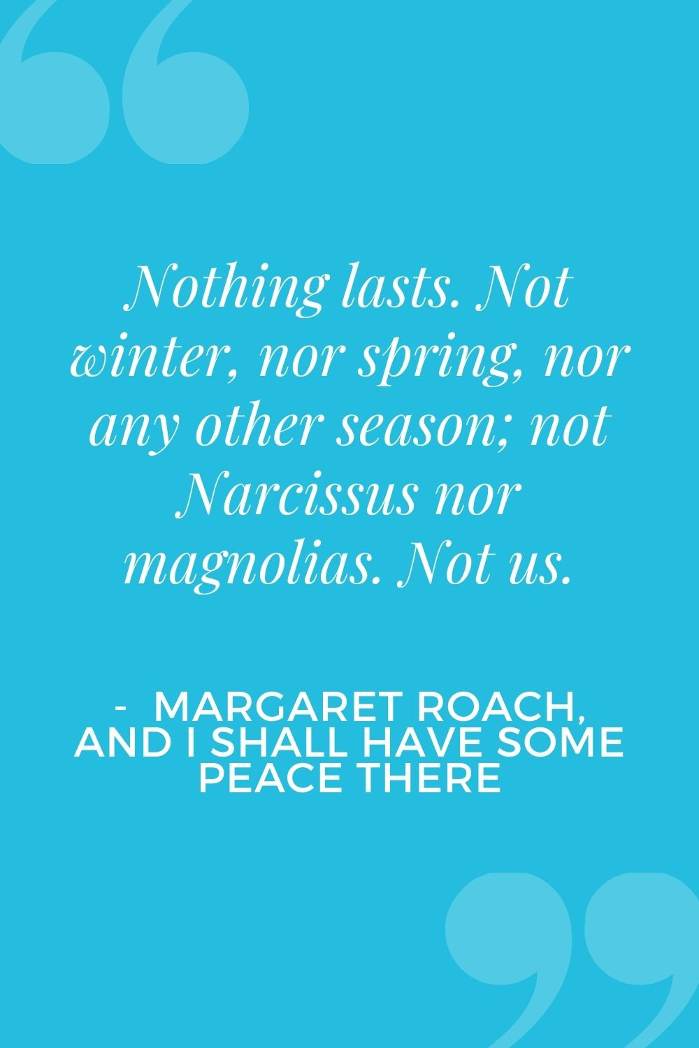 Nothing Lasts. Not winter, nor spring, nor any other season: not Narcissus nor magnolias. Not us. - Margaret Roach, And I Shall Have Some Peace There
