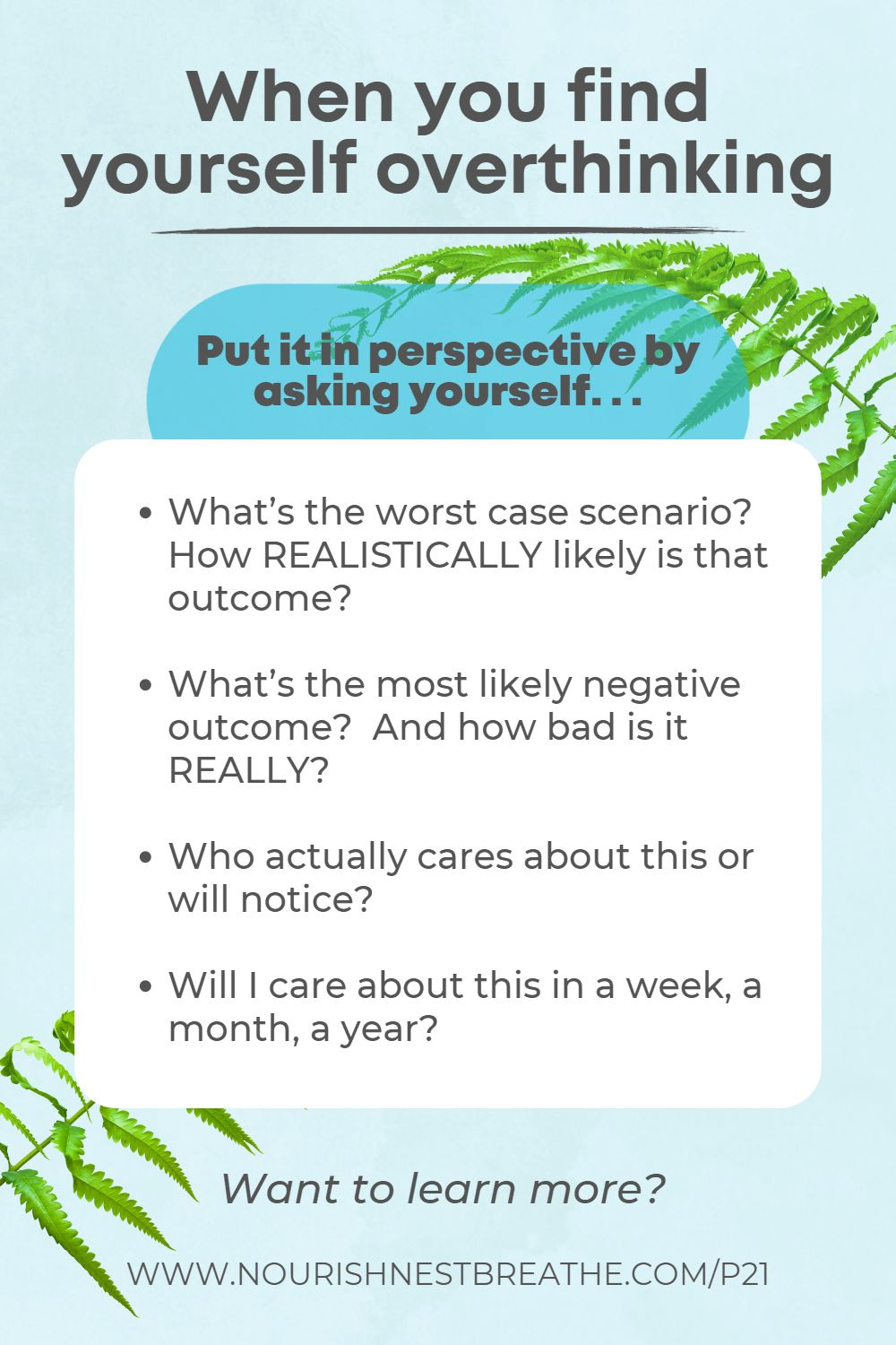 When you find yourself overthinking, put it in perspective by asking yourself. . . What's the worst case scenario? How realistically likely is that outcome? What's the most likely negative outcome? And how bad is it really? Who actually cares about this or will notice? Will I care about this in a week, a month, a year?