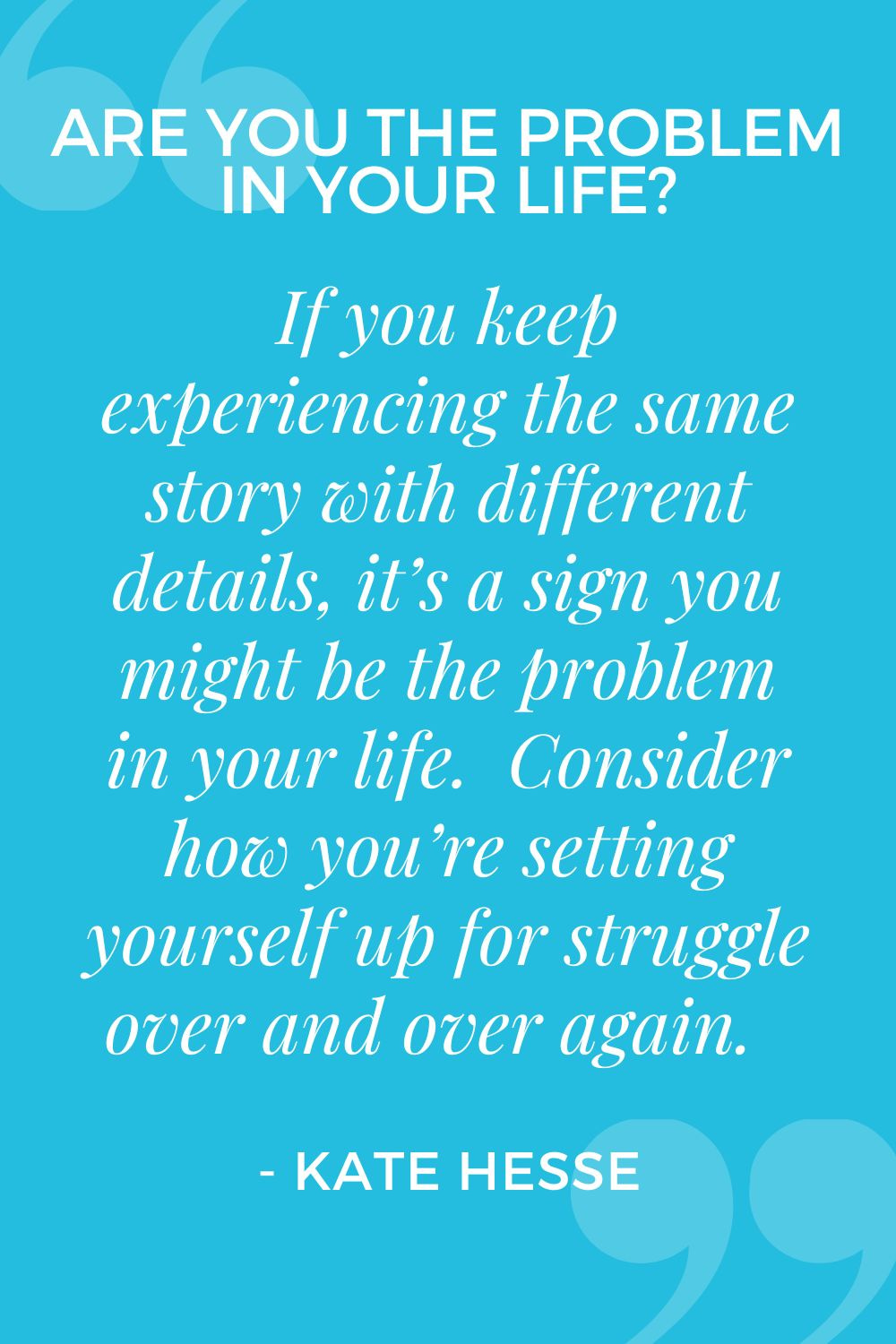 If you keep experiencing the same story with different details, it's a sign you might be the problem in your life. Consider how you're setting yourself up for struggle over and over again.